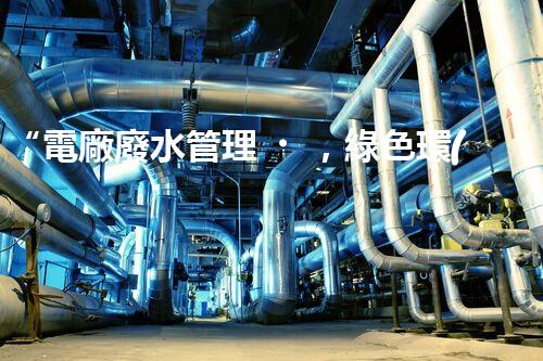 “電廠廢水管理，綠色環(huán)保新篇章”